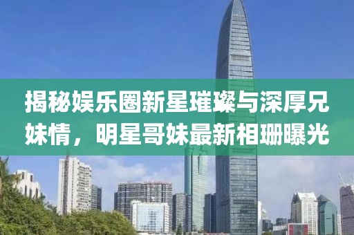 揭秘娱乐圈新星璀璨与深厚兄妹情，明星哥妹最新相珊曝光