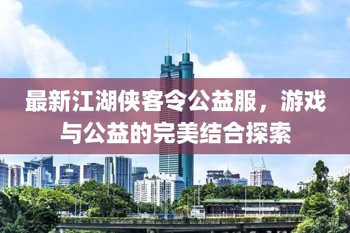 最新江湖侠客令公益服，游戏与公益的完美结合探索