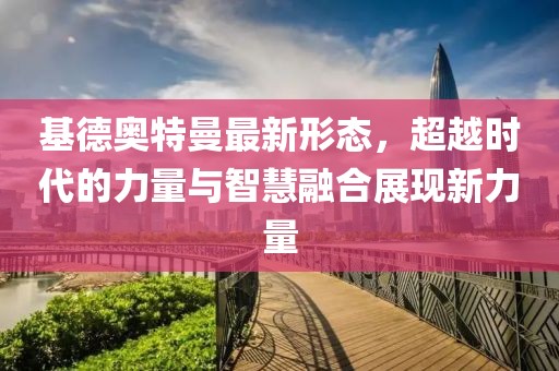 基德奥特曼最新形态，超越时代的力量与智慧融合展现新力量
