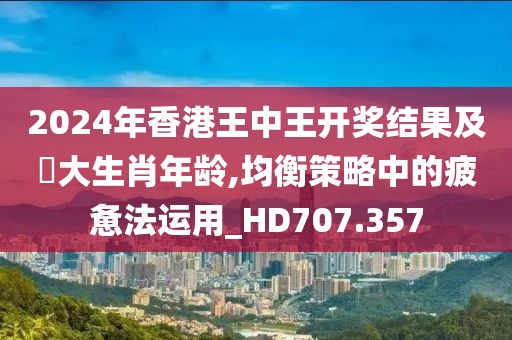 2024年香港王中王开奖结果及枓大生肖年龄,均衡策略中的疲惫法运用_HD707.357