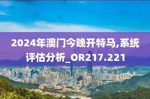 2024年澳门今晚开特马,系统评估分析_OR217.221