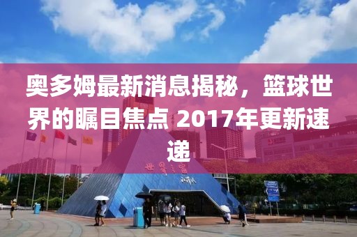 奥多姆最新消息揭秘，篮球世界的瞩目焦点 2017年更新速递