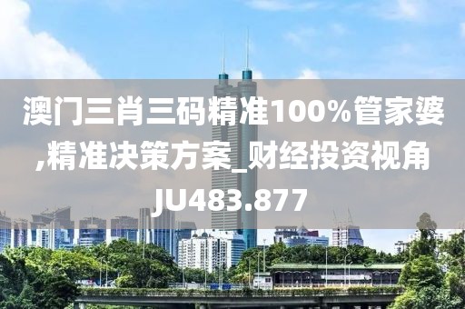 澳门三肖三码精准100%管家婆,精准决策方案_财经投资视角JU483.877