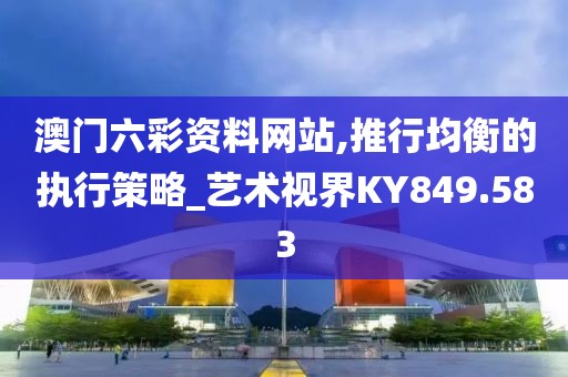 澳门六彩资料网站,推行均衡的执行策略_艺术视界KY849.583