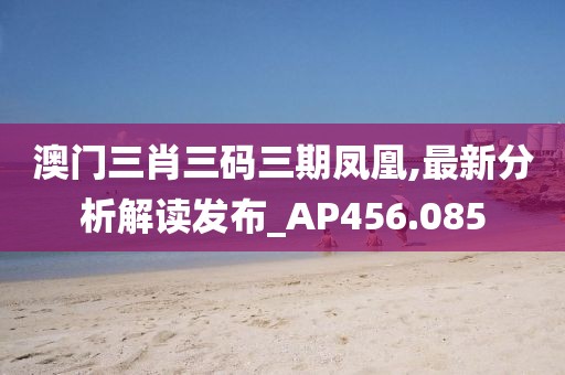 澳门三肖三码三期凤凰,最新分析解读发布_AP456.085