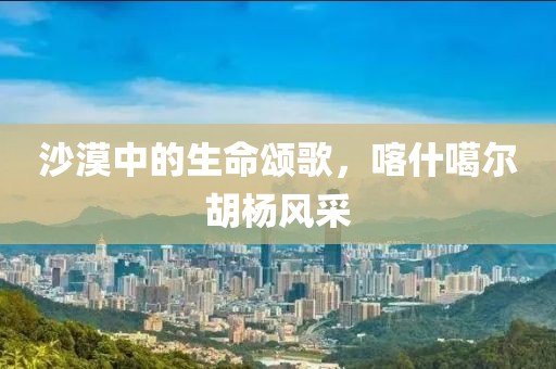 沙漠中的生命颂歌，喀什噶尔胡杨风采