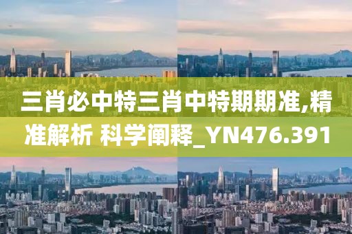 三肖必中特三肖中特期期准,精准解析 科学阐释_YN476.391