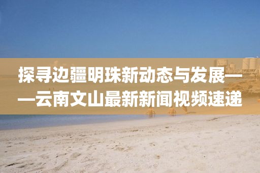 探寻边疆明珠新动态与发展——云南文山最新新闻视频速递