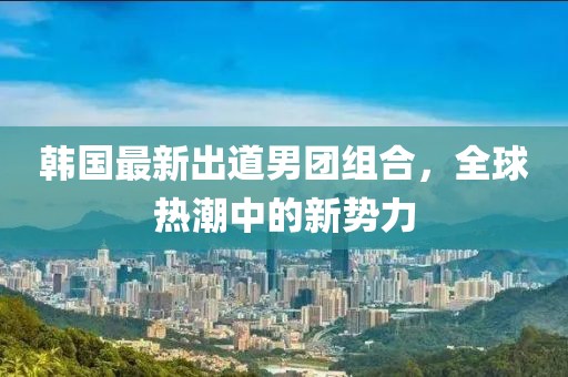 韩国最新出道男团组合，全球热潮中的新势力