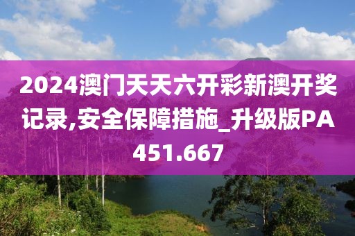 2024澳门天天六开彩新澳开奖记录,安全保障措施_升级版PA451.667