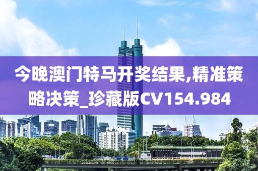 今晚澳门特马开奖结果,精准策略决策_珍藏版CV154.984