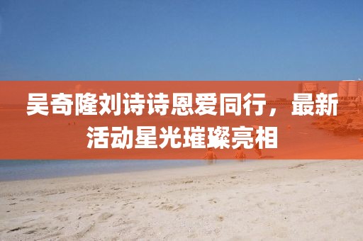 吴奇隆刘诗诗恩爱同行，最新活动星光璀璨亮相