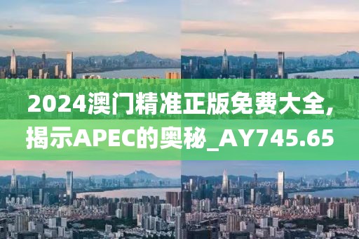 2024澳门精准正版免费大全,揭示APEC的奥秘_AY745.65