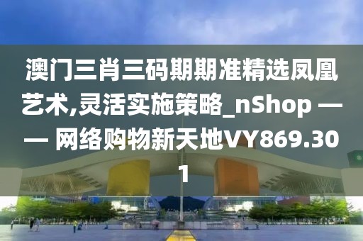 澳门三肖三码期期准精选凤凰艺术,灵活实施策略_nShop —— 网络购物新天地VY869.301