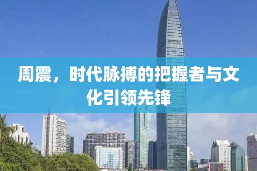 周震，时代脉搏的把握者与文化引领先锋