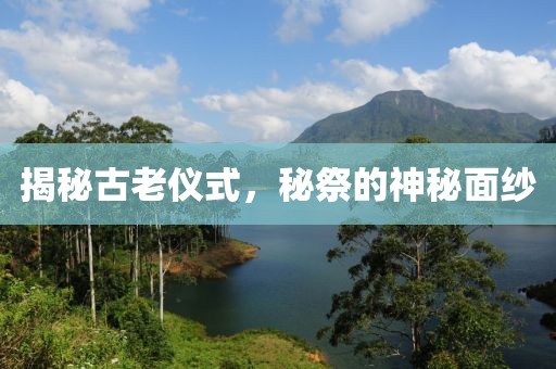 揭秘古老仪式，秘祭的神秘面纱