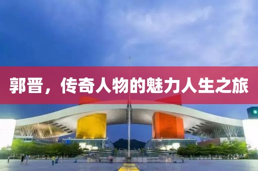 郭晋，传奇人物的魅力人生之旅