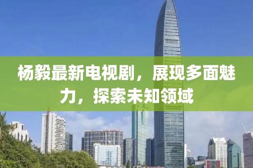 杨毅最新电视剧，展现多面魅力，探索未知领域
