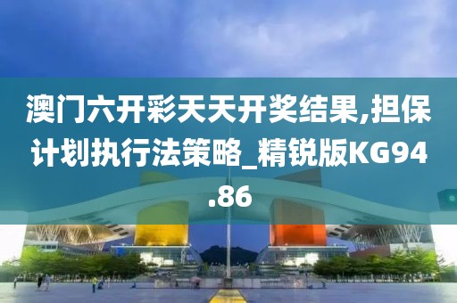 澳门六开彩天天开奖结果,担保计划执行法策略_精锐版KG94.86