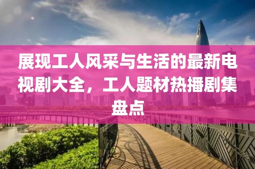 展现工人风采与生活的最新电视剧大全，工人题材热播剧集盘点