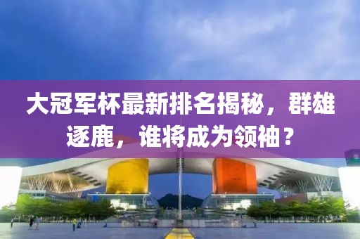 大冠军杯最新排名揭秘，群雄逐鹿，谁将成为领袖？