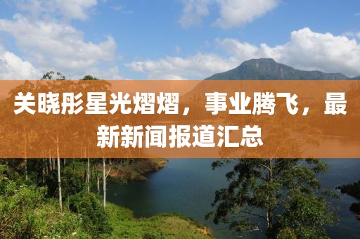 关晓彤星光熠熠，事业腾飞，最新新闻报道汇总