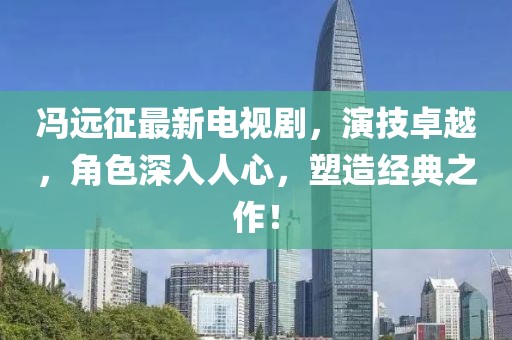 冯远征最新电视剧，演技卓越，角色深入人心，塑造经典之作！