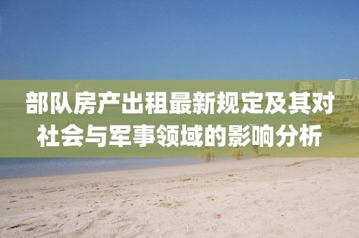 部队房产出租最新规定及其对社会与军事领域的影响分析