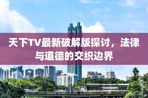 天下TV最新破解版探讨，法律与道德的交织边界