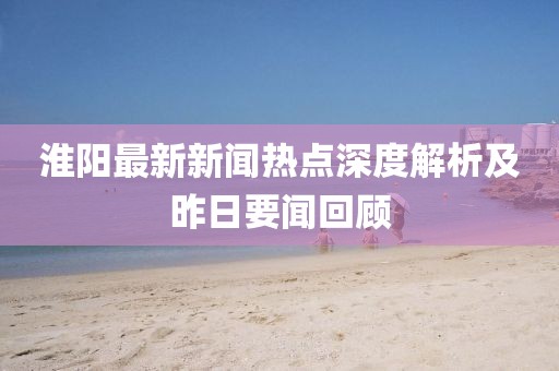 淮阳最新新闻热点深度解析及昨日要闻回顾