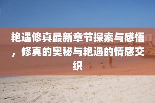 艳遇修真最新章节探索与感悟，修真的奥秘与艳遇的情感交织