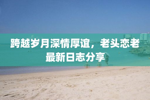 跨越岁月深情厚谊，老头恋老最新日志分享
