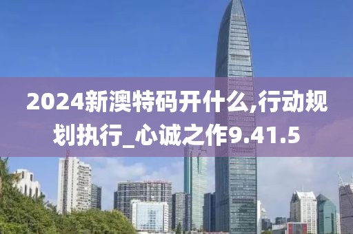 2024新澳特码开什么,行动规划执行_心诚之作9.41.5