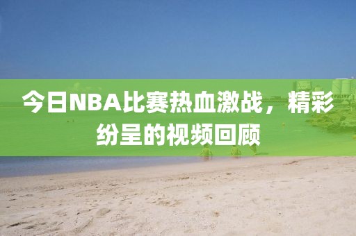 今日NBA比赛热血激战，精彩纷呈的视频回顾