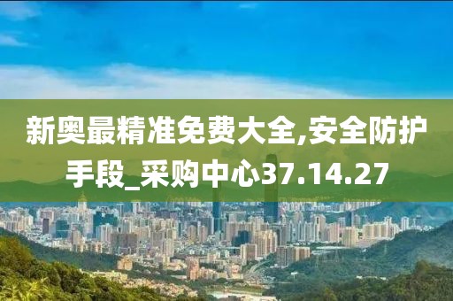 新奥最精准免费大全,安全防护手段_采购中心37.14.27