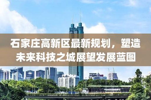 石家庄高新区最新规划，塑造未来科技之城展望发展蓝图