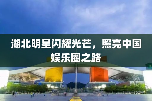 湖北明星闪耀光芒，照亮中国娱乐圈之路