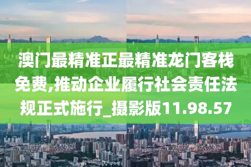 澳门最精准正最精准龙门客栈免费,推动企业履行社会责任法规正式施行_摄影版11.98.57