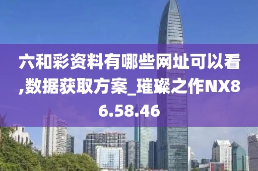 六和彩资料有哪些网址可以看,数据获取方案_璀璨之作NX86.58.46