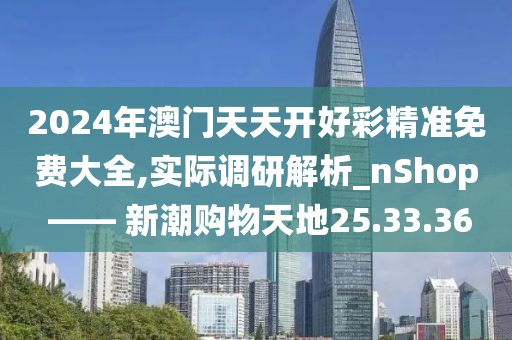 2024年澳门天天开好彩精准免费大全,实际调研解析_nShop —— 新潮购物天地25.33.36