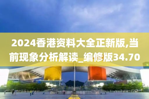 2024香港资料大全正新版,当前现象分析解读_编修版34.70