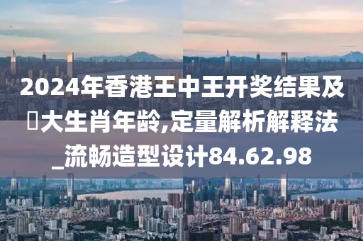 2024年香港王中王开奖结果及枓大生肖年龄,定量解析解释法_流畅造型设计84.62.98