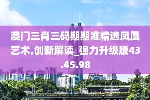 澳门三肖三码期期准精选凤凰艺术,创新解读_强力升级版43.45.98