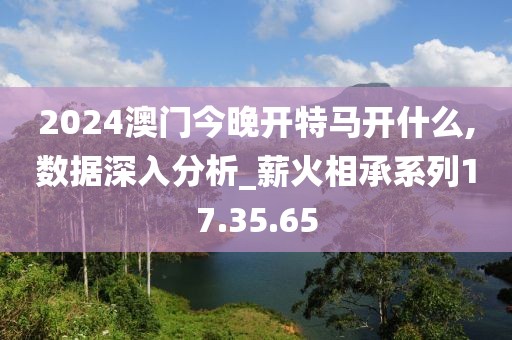 2024澳门今晚开特马开什么,数据深入分析_薪火相承系列17.35.65