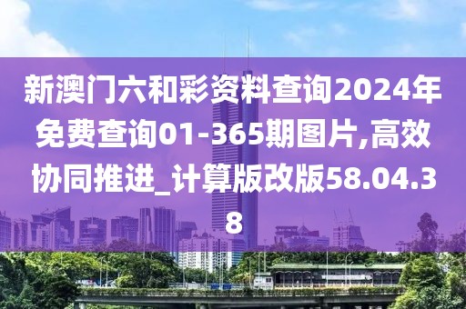 新澳门六和彩资料查询2024年免费查询01-365期图片,高效协同推进_计算版改版58.04.38