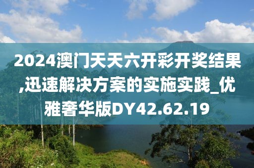 2024澳门天天六开彩开奖结果,迅速解决方案的实施实践_优雅奢华版DY42.62.19