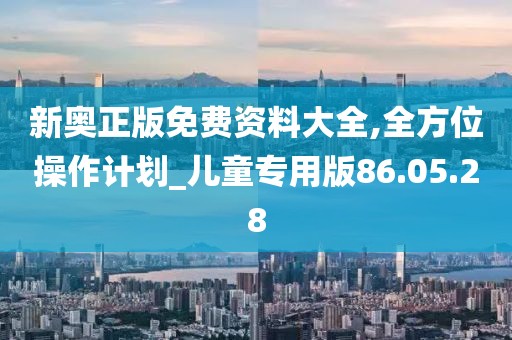 新奥正版免费资料大全,全方位操作计划_儿童专用版86.05.28