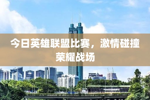 今日英雄联盟比赛，激情碰撞荣耀战场
