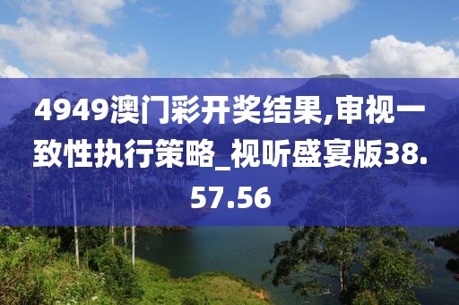 4949澳门彩开奖结果,审视一致性执行策略_视听盛宴版38.57.56