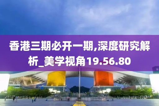 香港三期必开一期,深度研究解析_美学视角19.56.80